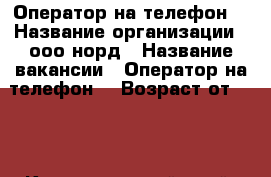 Оператор на телефон. › Название организации ­ ооо норд › Название вакансии ­ Оператор на телефон. › Возраст от ­ 18 - Краснодарский край, Краснодар г. Работа » Вакансии   . Краснодарский край